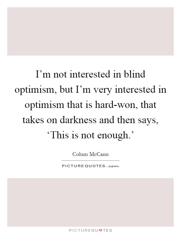 I'm not interested in blind optimism, but I'm very interested in optimism that is hard-won, that takes on darkness and then says, ‘This is not enough.' Picture Quote #1