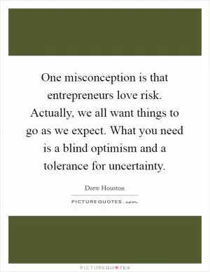 One misconception is that entrepreneurs love risk. Actually, we all want things to go as we expect. What you need is a blind optimism and a tolerance for uncertainty Picture Quote #1