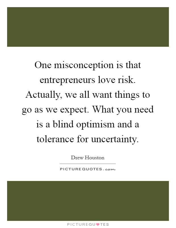 One misconception is that entrepreneurs love risk. Actually, we all want things to go as we expect. What you need is a blind optimism and a tolerance for uncertainty. Picture Quote #1