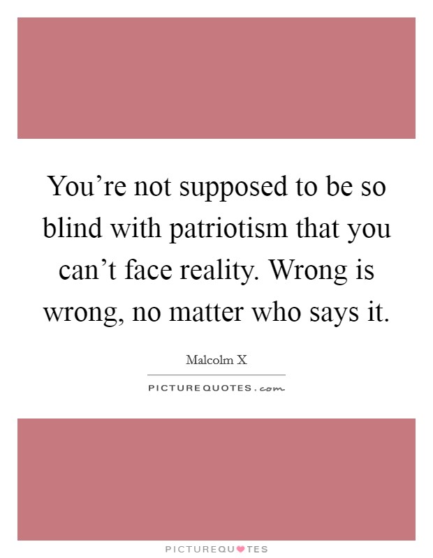 You're not supposed to be so blind with patriotism that you can't face reality. Wrong is wrong, no matter who says it. Picture Quote #1