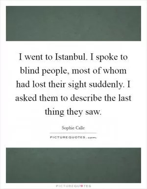 I went to Istanbul. I spoke to blind people, most of whom had lost their sight suddenly. I asked them to describe the last thing they saw Picture Quote #1