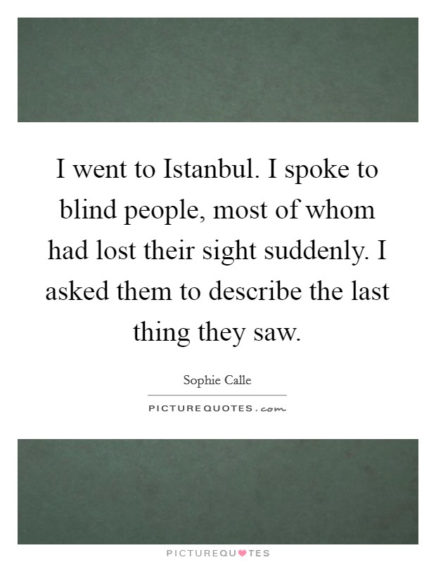 I went to Istanbul. I spoke to blind people, most of whom had lost their sight suddenly. I asked them to describe the last thing they saw. Picture Quote #1