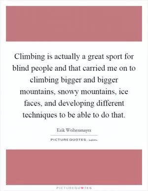 Climbing is actually a great sport for blind people and that carried me on to climbing bigger and bigger mountains, snowy mountains, ice faces, and developing different techniques to be able to do that Picture Quote #1