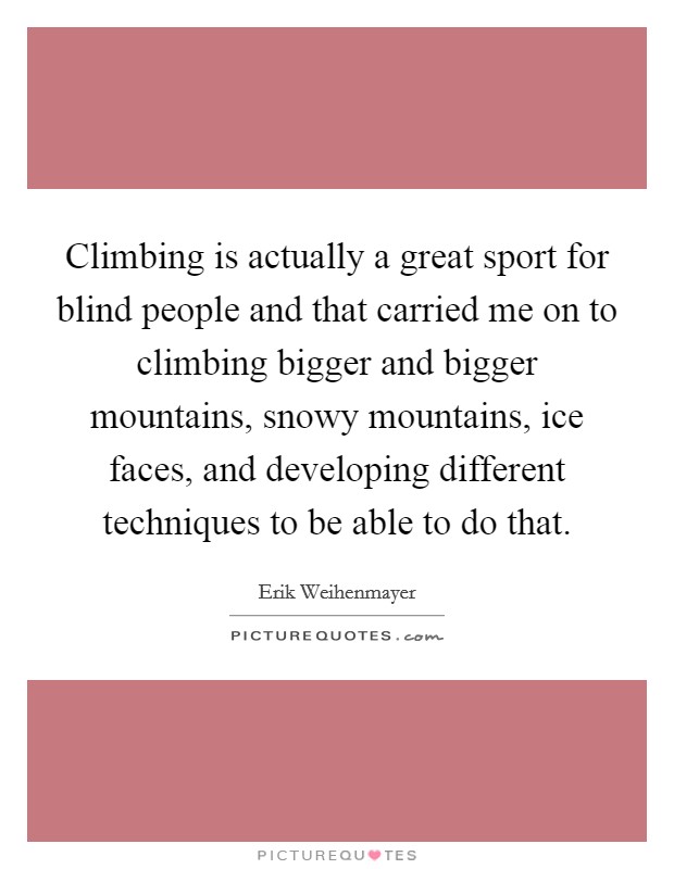 Climbing is actually a great sport for blind people and that carried me on to climbing bigger and bigger mountains, snowy mountains, ice faces, and developing different techniques to be able to do that. Picture Quote #1