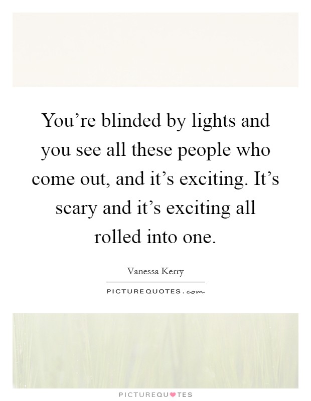 You're blinded by lights and you see all these people who come out, and it's exciting. It's scary and it's exciting all rolled into one. Picture Quote #1