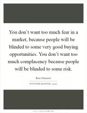 You don’t want too much fear in a market, because people will be blinded to some very good buying opportunities. You don’t want too much complacency because people will be blinded to some risk Picture Quote #1