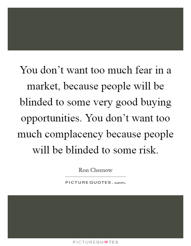 You don't want too much fear in a market, because people will be blinded to some very good buying opportunities. You don't want too much complacency because people will be blinded to some risk. Picture Quote #1