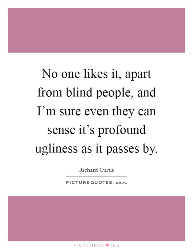 No one likes it, apart from blind people, and I'm sure even they can sense it's profound ugliness as it passes by. Picture Quote #1