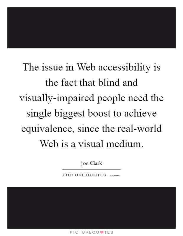 The issue in Web accessibility is the fact that blind and visually-impaired people need the single biggest boost to achieve equivalence, since the real-world Web is a visual medium. Picture Quote #1