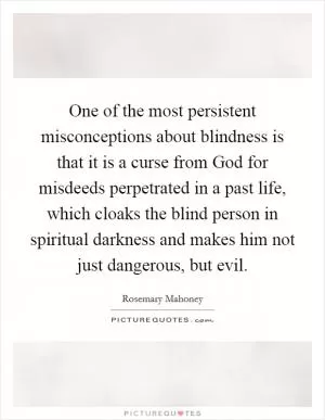 One of the most persistent misconceptions about blindness is that it is a curse from God for misdeeds perpetrated in a past life, which cloaks the blind person in spiritual darkness and makes him not just dangerous, but evil Picture Quote #1