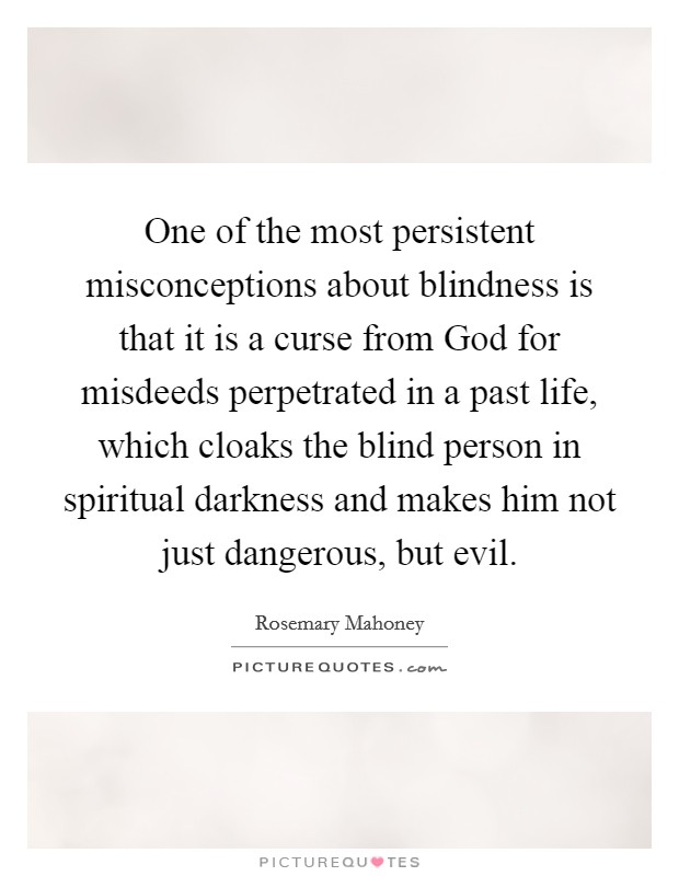 One of the most persistent misconceptions about blindness is that it is a curse from God for misdeeds perpetrated in a past life, which cloaks the blind person in spiritual darkness and makes him not just dangerous, but evil. Picture Quote #1