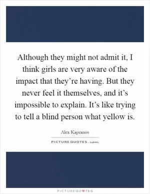 Although they might not admit it, I think girls are very aware of the impact that they’re having. But they never feel it themselves, and it’s impossible to explain. It’s like trying to tell a blind person what yellow is Picture Quote #1