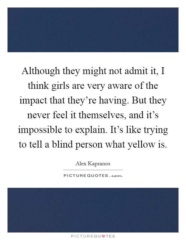 Although they might not admit it, I think girls are very aware of the impact that they're having. But they never feel it themselves, and it's impossible to explain. It's like trying to tell a blind person what yellow is. Picture Quote #1