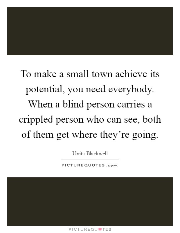 To make a small town achieve its potential, you need everybody. When a blind person carries a crippled person who can see, both of them get where they're going. Picture Quote #1