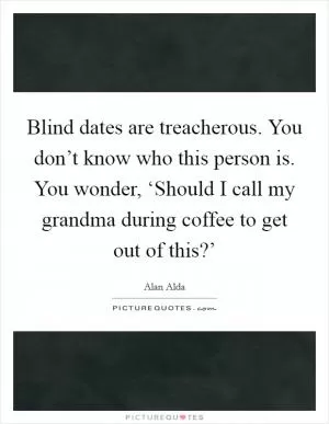 Blind dates are treacherous. You don’t know who this person is. You wonder, ‘Should I call my grandma during coffee to get out of this?’ Picture Quote #1
