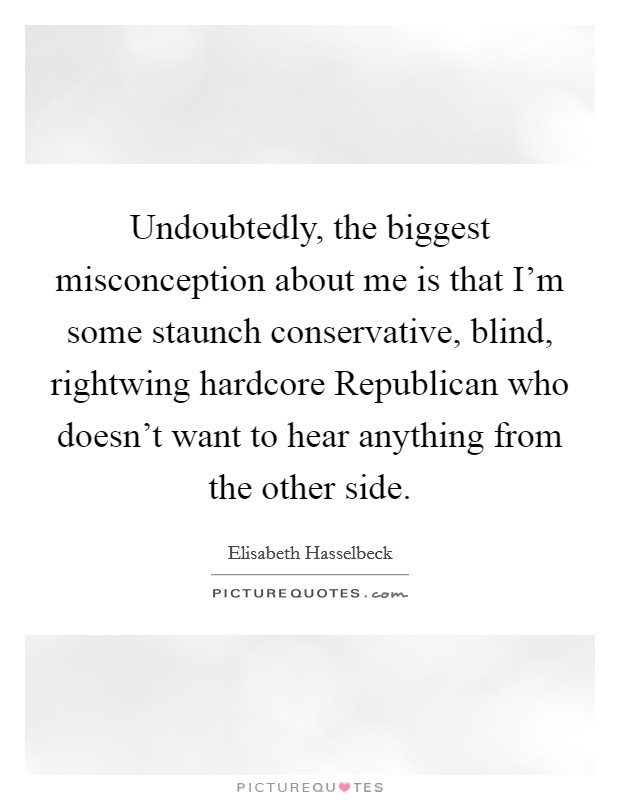 Undoubtedly, the biggest misconception about me is that I'm some staunch conservative, blind, rightwing hardcore Republican who doesn't want to hear anything from the other side. Picture Quote #1