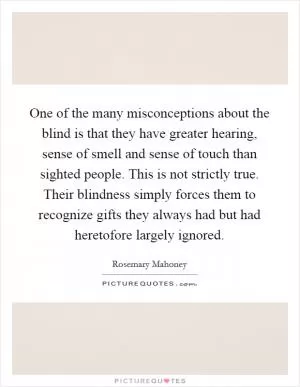 One of the many misconceptions about the blind is that they have greater hearing, sense of smell and sense of touch than sighted people. This is not strictly true. Their blindness simply forces them to recognize gifts they always had but had heretofore largely ignored Picture Quote #1