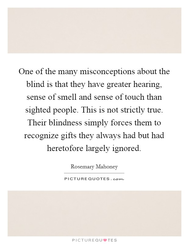 One of the many misconceptions about the blind is that they have greater hearing, sense of smell and sense of touch than sighted people. This is not strictly true. Their blindness simply forces them to recognize gifts they always had but had heretofore largely ignored. Picture Quote #1