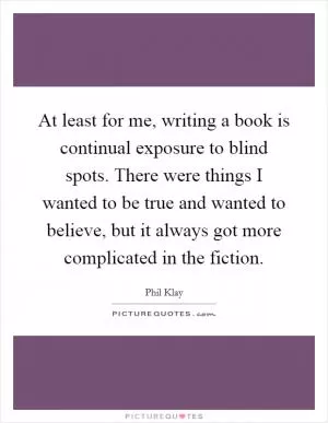 At least for me, writing a book is continual exposure to blind spots. There were things I wanted to be true and wanted to believe, but it always got more complicated in the fiction Picture Quote #1