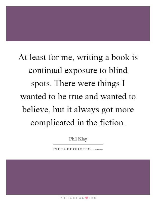 At least for me, writing a book is continual exposure to blind spots. There were things I wanted to be true and wanted to believe, but it always got more complicated in the fiction. Picture Quote #1