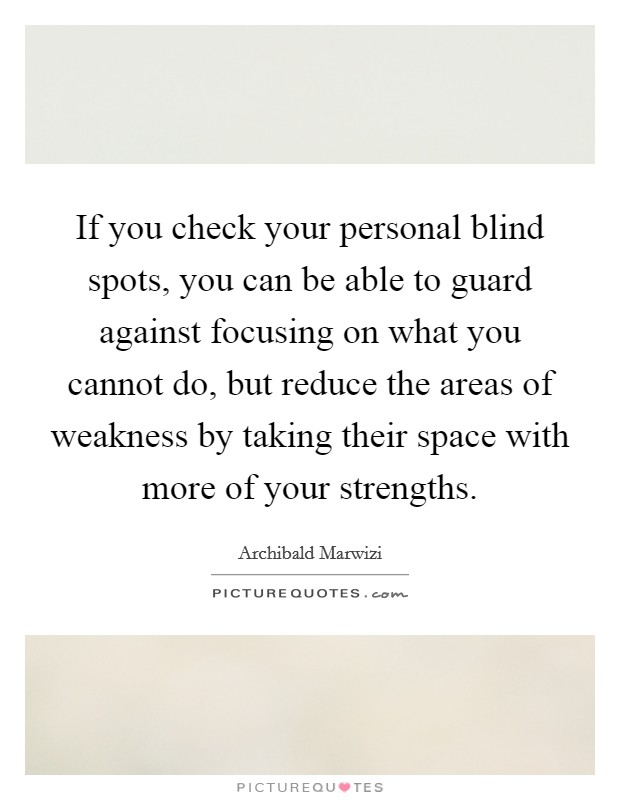 If you check your personal blind spots, you can be able to guard against focusing on what you cannot do, but reduce the areas of weakness by taking their space with more of your strengths. Picture Quote #1