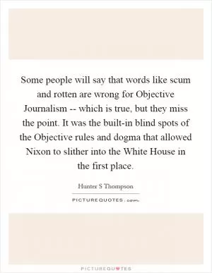 Some people will say that words like scum and rotten are wrong for Objective Journalism -- which is true, but they miss the point. It was the built-in blind spots of the Objective rules and dogma that allowed Nixon to slither into the White House in the first place Picture Quote #1