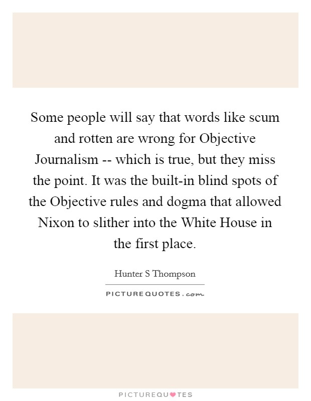 Some people will say that words like scum and rotten are wrong for Objective Journalism -- which is true, but they miss the point. It was the built-in blind spots of the Objective rules and dogma that allowed Nixon to slither into the White House in the first place. Picture Quote #1