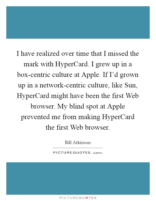 I have realized over time that I missed the mark with HyperCard. I grew up in a box-centric culture at Apple. If I'd grown up in a network-centric culture, like Sun, HyperCard might have been the first Web browser. My blind spot at Apple prevented me from making HyperCard the first Web browser. Picture Quote #1