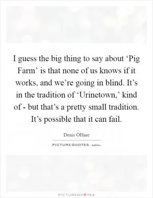 I guess the big thing to say about ‘Pig Farm’ is that none of us knows if it works, and we’re going in blind. It’s in the tradition of ‘Urinetown,’ kind of - but that’s a pretty small tradition. It’s possible that it can fail Picture Quote #1