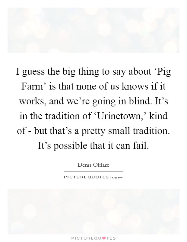I guess the big thing to say about ‘Pig Farm' is that none of us knows if it works, and we're going in blind. It's in the tradition of ‘Urinetown,' kind of - but that's a pretty small tradition. It's possible that it can fail. Picture Quote #1