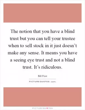 The notion that you have a blind trust but you can tell your trustee when to sell stock in it just doesn’t make any sense. It means you have a seeing eye trust and not a blind trust. It’s ridiculous Picture Quote #1