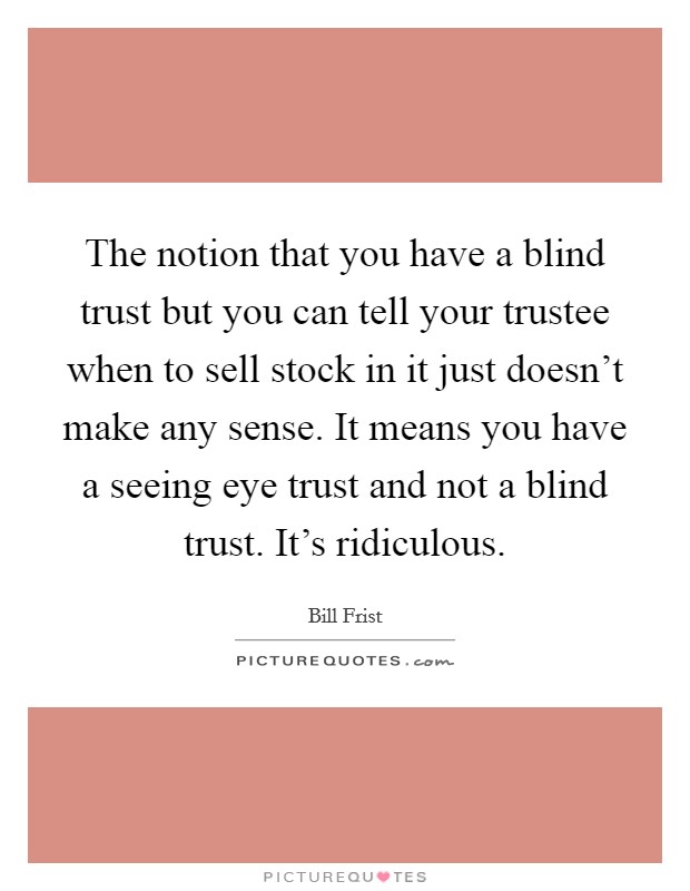 The notion that you have a blind trust but you can tell your trustee when to sell stock in it just doesn't make any sense. It means you have a seeing eye trust and not a blind trust. It's ridiculous. Picture Quote #1