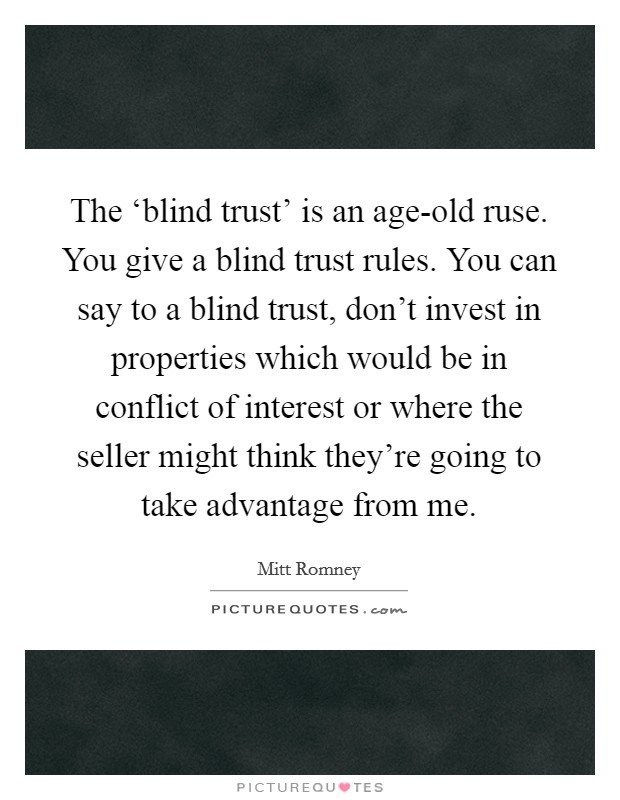 The ‘blind trust' is an age-old ruse. You give a blind trust rules. You can say to a blind trust, don't invest in properties which would be in conflict of interest or where the seller might think they're going to take advantage from me. Picture Quote #1