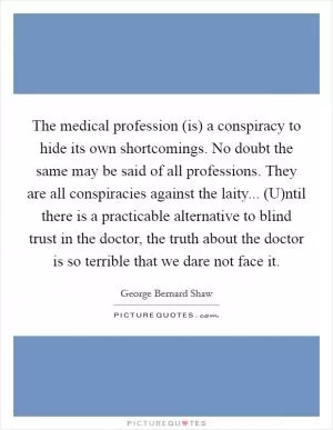 The medical profession (is) a conspiracy to hide its own shortcomings. No doubt the same may be said of all professions. They are all conspiracies against the laity... (U)ntil there is a practicable alternative to blind trust in the doctor, the truth about the doctor is so terrible that we dare not face it Picture Quote #1