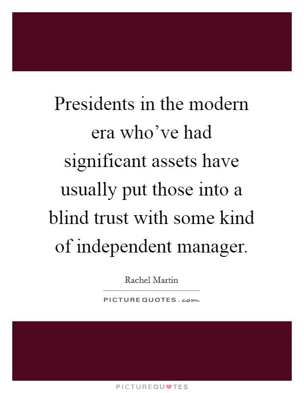 Presidents in the modern era who've had significant assets have usually put those into a blind trust with some kind of independent manager. Picture Quote #1