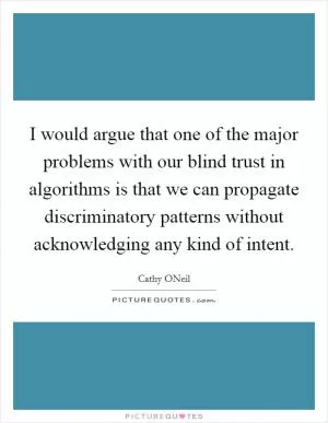I would argue that one of the major problems with our blind trust in algorithms is that we can propagate discriminatory patterns without acknowledging any kind of intent Picture Quote #1