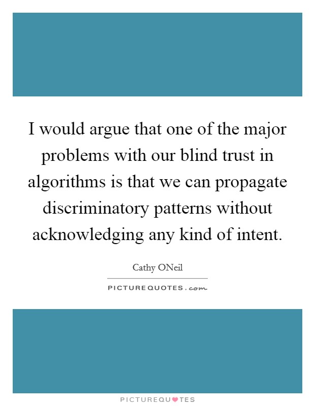 I would argue that one of the major problems with our blind trust in algorithms is that we can propagate discriminatory patterns without acknowledging any kind of intent. Picture Quote #1