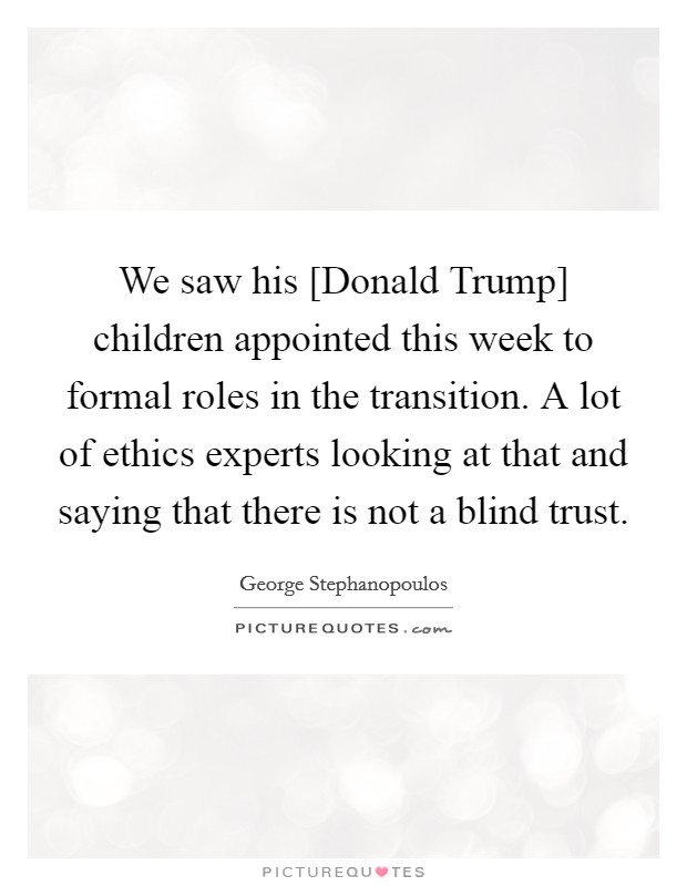 We saw his [Donald Trump] children appointed this week to formal roles in the transition. A lot of ethics experts looking at that and saying that there is not a blind trust. Picture Quote #1