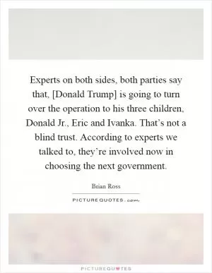 Experts on both sides, both parties say that, [Donald Trump] is going to turn over the operation to his three children, Donald Jr., Eric and Ivanka. That’s not a blind trust. According to experts we talked to, they’re involved now in choosing the next government Picture Quote #1