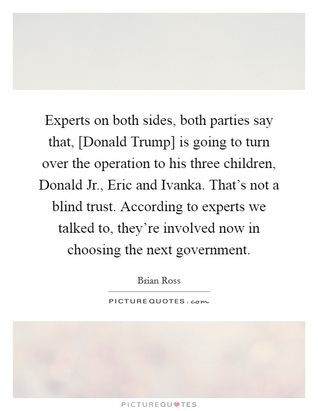 Experts on both sides, both parties say that, [Donald Trump] is going to turn over the operation to his three children, Donald Jr., Eric and Ivanka. That's not a blind trust. According to experts we talked to, they're involved now in choosing the next government. Picture Quote #1