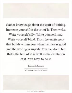 Gather knowledge about the craft of writing. Immerse yourself in the art of it. Then write. Write yourself silly. Write yourself mad. Write yourself blind. Trust the excitement that builds within you when the idea is good and the writing is superb. You can do it, but that’s the hell of it as well as the exultation of it. You have to do it Picture Quote #1