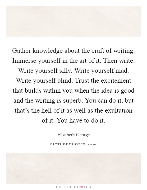 Gather knowledge about the craft of writing. Immerse yourself in the art of it. Then write. Write yourself silly. Write yourself mad. Write yourself blind. Trust the excitement that builds within you when the idea is good and the writing is superb. You can do it, but that's the hell of it as well as the exultation of it. You have to do it. Picture Quote #1