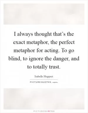 I always thought that’s the exact metaphor, the perfect metaphor for acting. To go blind, to ignore the danger, and to totally trust Picture Quote #1