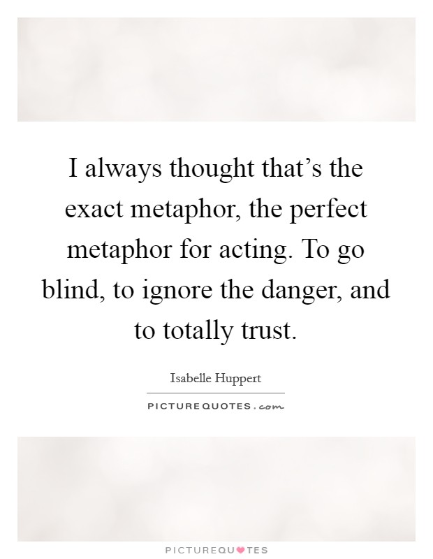 I always thought that's the exact metaphor, the perfect metaphor for acting. To go blind, to ignore the danger, and to totally trust. Picture Quote #1