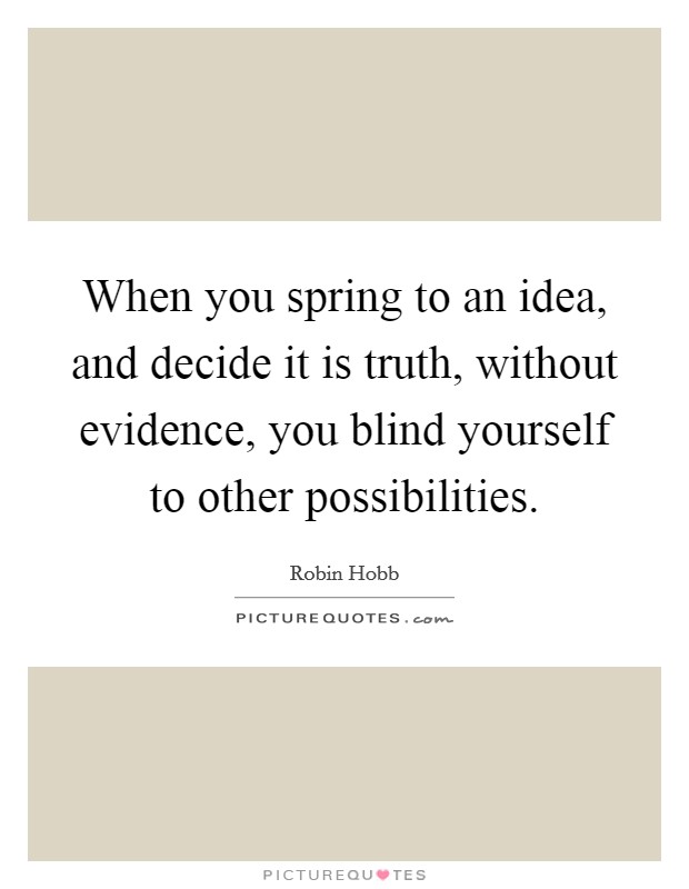 When you spring to an idea, and decide it is truth, without evidence, you blind yourself to other possibilities. Picture Quote #1