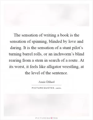 The sensation of writing a book is the sensation of spinning, blinded by love and daring. It is the sensation of a stunt pilot’s turning barrel rolls, or an inchworm’s blind rearing from a stem in search of a route. At its worst, it feels like alligator wrestling, at the level of the sentence Picture Quote #1