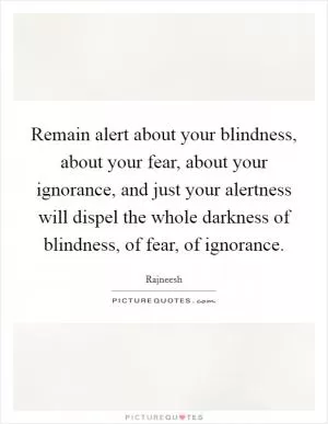Remain alert about your blindness, about your fear, about your ignorance, and just your alertness will dispel the whole darkness of blindness, of fear, of ignorance Picture Quote #1