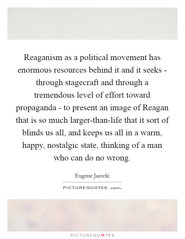 Reaganism as a political movement has enormous resources behind it and it seeks - through stagecraft and through a tremendous level of effort toward propaganda - to present an image of Reagan that is so much larger-than-life that it sort of blinds us all, and keeps us all in a warm, happy, nostalgic state, thinking of a man who can do no wrong. Picture Quote #1