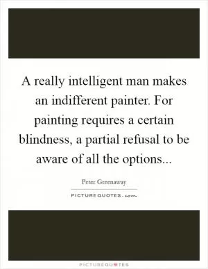 A really intelligent man makes an indifferent painter. For painting requires a certain blindness, a partial refusal to be aware of all the options Picture Quote #1