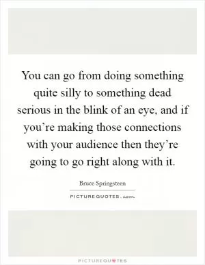 You can go from doing something quite silly to something dead serious in the blink of an eye, and if you’re making those connections with your audience then they’re going to go right along with it Picture Quote #1